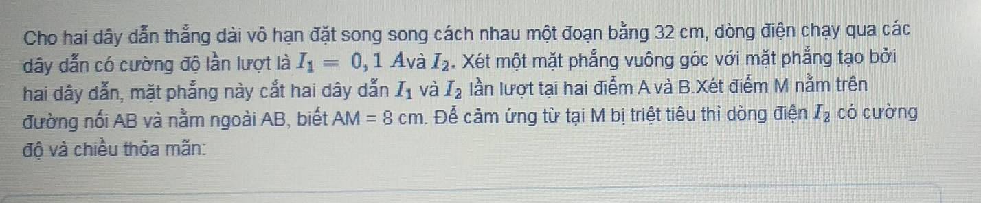 Cho hai dây dẫn thẳng dài vô hạn đặt song song cách nhau một đoạn bằng 32 cm, dòng điện chạy qua các
dây dẫn có cường độ lần lượt là I_1=0,1A và I_2. Xét một mặt phẳng vuông góc với mặt phẳng tạo bởi 
hai dây dẫn, mặt phẳng này cắt hai dây dẫn I_1 và I_2 lần lượt tại hai điểm A và B.Xét điểm M nằm trên 
đường nối AB và nằm ngoài AB, biết AM=8cm. Để cảm ứng từ tại M bị triệt tiêu thì dòng điện I_2 có cường 
độ và chiều thỏa mãn: