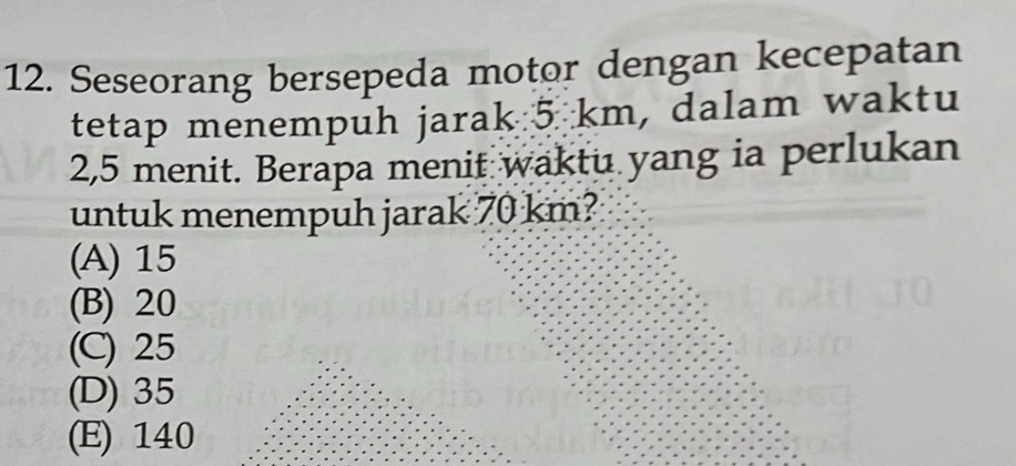 Seseorang bersepeda motor dengan kecepatan
tetap menempuh jarak 5 km, dalam waktu
2,5 menit. Berapa menit waktu yang ia perlukan
untuk menempuh jarak 70 km?
(A) 15
(B) 20
(C) 25
(D) 35
(E) 140