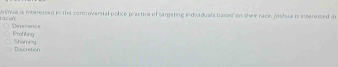 oshua is interested in the controversial police practice of targeting individuals based on their race. Joshua is interested in
racial:
Deterrence
Profiling
Shaming
Discretion