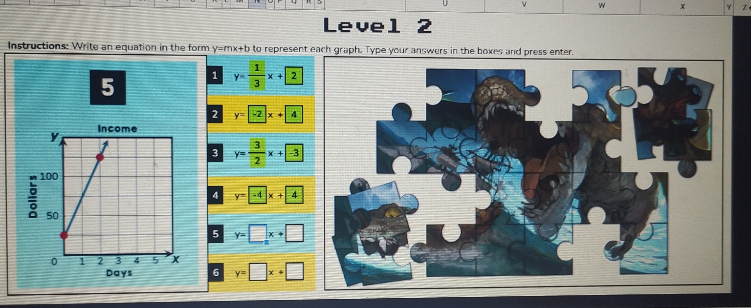 Level 2 
Instructions: Write an equation in the form y=mx+b to represent each graph. Type your answers in the boxes and press enter. 
5 
1 y= 1/3 x+2
2
y=-2x+4
3 y= 3/2 x+ -3
n 
4 y=-4x+4
5 y=□ x+□
Days6 y=□ x+□