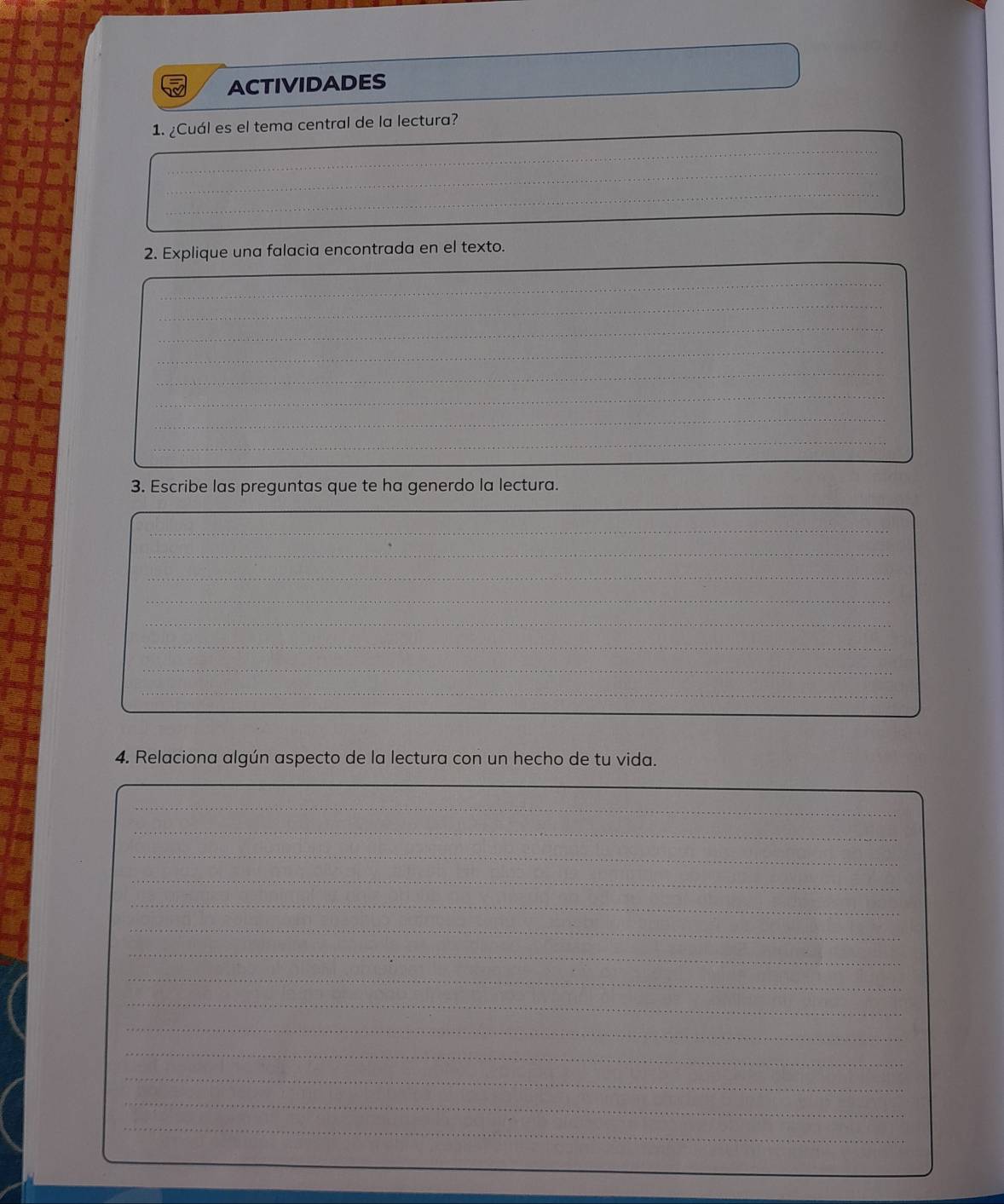 ACTIVIDADES 
1. ¿Cuál es el tema central de la lectura? 
_ 
_ 
_ 
_ 
_ 
2. Explique una falacia encontrada en el texto. 
_ 
_ 
_ 
_ 
_ 
_ 
_ 
_ 
_ 
_ 
_ 
_ 
_ 
_ 
_ 
_ 
_ 
_ 
_ 
3. Escribe las preguntas que te ha generdo la lectura. 
_ 
_ 
_ 
_ 
_ 
_ 
_ 
_ 
_ 
_ 
4. Relaciona algún aspecto de la lectura con un hecho de tu vida. 
_ 
_ 
_ 
_ 
_ 
_ 
_ 
_ 
_ 
_ 
_ 
_ 
_ 
_