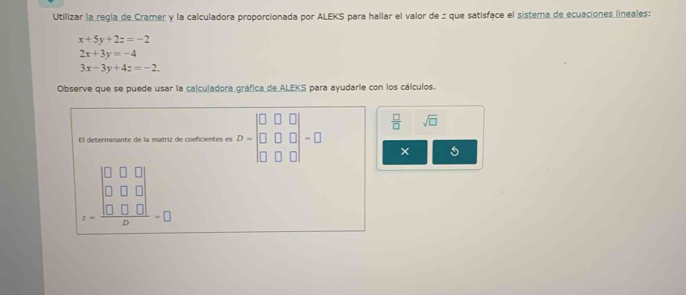 Utilizar la regla de Cramer y la calculadora proporcionada por ALEKS para hallar el valor de : que satisface el sistema de ecuaciones lineales:
x+5y+2z=-2
2x+3y=-4
3x-3y+4z=-2. 
Observe que se puede usar la calculadora gráfica de ALEKS para ayudarle con los cálculos. 
El determinante de la matriz de coeficientes es D=beginbmatrix 0&□ &□  □ &□ &□  □ &□ &□ endbmatrix =□  □ /□   sqrt(□ )
× 5
beginarrayr □ □  □  □ □ endarray