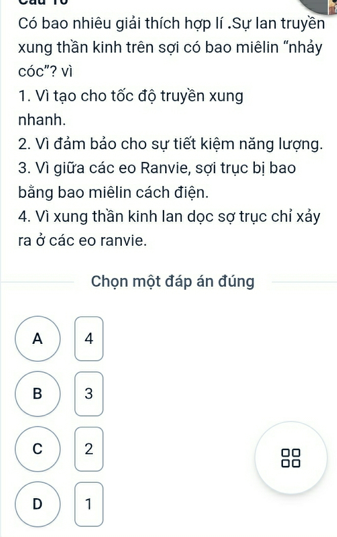 Có bao nhiêu giải thích hợp lí .Sự lan truyền
xung thần kinh trên sợi có bao miêlin "nhảy
cóc"? vì
1. Vì tạo cho tốc độ truyền xung
nhanh.
2. Vì đảm bảo cho sự tiết kiệm năng lượng.
3. Vì giữa các eo Ranvie, sợi trục bị bao
bằng bao miêlin cách điện.
4. Vì xung thần kinh Ian dọc sợ trục chỉ xảy
ra ở các eo ranvie.
Chọn một đáp án đúng
A 4
B 3
C 2
D 1