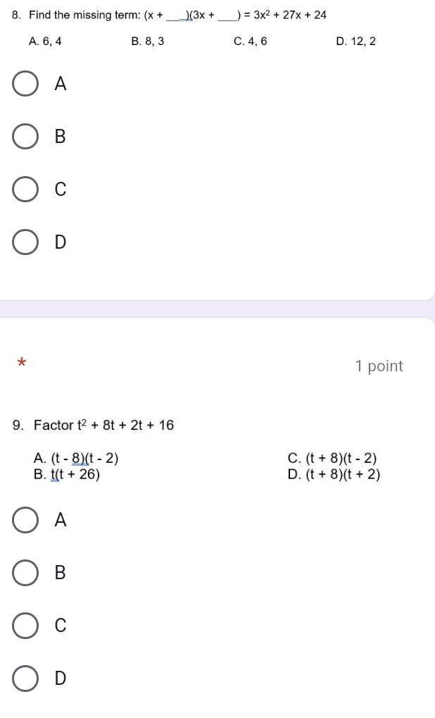 Find the missing term: (x+ _  (3x+ _  ) =3x^2+27x+24
A. 6, 4 B. 8, 3 C. 4, 6 D. 12, 2
A
B
C
D
*
1 point
9. Factor t^2+8t+2t+16
A. (t-8)(t-2) C. (t+8)(t-2)
B. t(t+26) D. (t+8)(t+2)
A
B
C
D