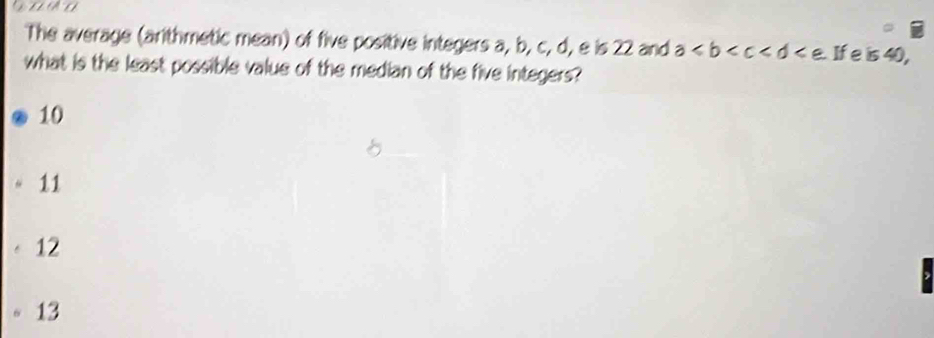 The average (arithmetic mean) of five positive integers a, b, c, d, e is 22 and a≤slant b . If e is 40,
what is the least possible value of the median of the five integers?
10
11
12
13