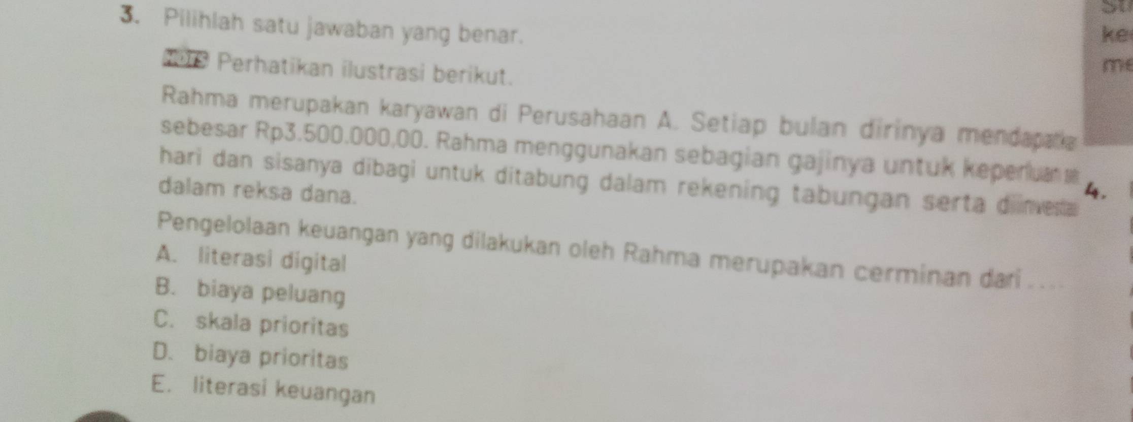 Su
3. Pilihlah satu jawaban yang benar.
ke
* 9 Perhatikan ilustrasi berikut.
me
Rahma merupakan karyawan di Perusahaan A. Setiap bulan dirinya mendapata
sebesar Rp3.500.000,00. Rahma menggunakan sebagian gajinya untuk keperua 
hari dan sisanya dibagi untuk ditabung dalam rekening tabungan serta diinvera
dalam reksa dana.
4.
Pengelolaan keuangan yang dilakukan oleh Rahma merupakan cerminan dari . ..
A. literasi digital
B. biaya peluang
C. skala prioritas
D. biaya prioritas
E. literasi keuangan