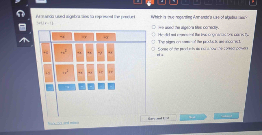 Armando used algebra tiles to represent the product Which is true regarding Armando's use of algebra tiles?
3x(2x-1).
He used the algebra tiles correctly.
He did not represent the two original factors correctly.
The signs on some of the products are incorrect.
Some of the products do not show the correct powers
of x.
Save and Exit Next Submit
Mark this and return