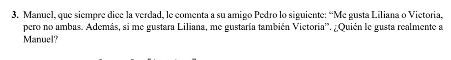 Manuel, que siempre dice la verdad, le comenta a su amigo Pedro lo siguiente: “Me gusta Liliana o Victoria, 
pero no ambas. Además, si me gustara Liliana, me gustaría también Victoria”. ¿Quién le gusta realmente a 
Manuel?