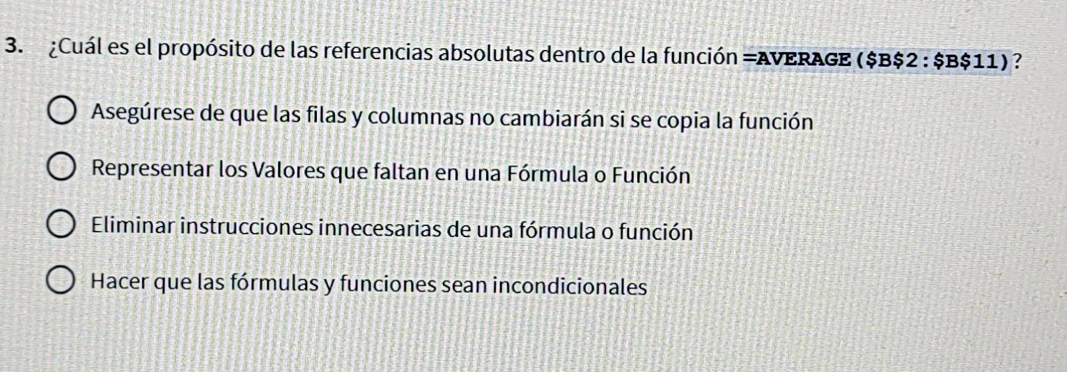 ¿Cuál es el propósito de las referencias absolutas dentro de la función =AVERAGE ($B$2 : $B$11) ?
Asegúrese de que las filas y columnas no cambiarán si se copia la función
Representar los Valores que faltan en una Fórmula o Función
Eliminar instrucciones innecesarias de una fórmula o función
Hacer que las fórmulas y funciones sean incondicionales