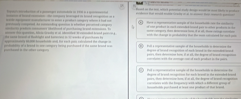 Based on the text, which potential study design would be most likely to produce
Toyota's introduction of a passenger automobile in 1936 is a quintessential evidence that would enable Grasby et al, to answer their research question?
instance of brand extension—the company leveraged its brand recognition as a
testile equipment manufacturer to enter a product category where it had not (A) Have a representative sample of the households rate the similarity
previously competed. An outstanding question is whether perceived category of one product in each extended-brand pair to other products in the
similarity predicts consumers' likelihood of purchasing brand extensions. To same category, then determine how, if at all, those ratings correlate
answer this question, Alicia Grasby et al identified 30 extended-brand pairs (e.g., with the change in probability that the team calculated for each pair.
the same brand of flashlight and batteries) in 52 weeks of purchases by
approximately 60,000 households and, for each pair calculated the change in
probability of a brand in one category being purchased if the same brand was B) Poll a representative sample of the households to determine the
purchased in the other category. degree of brand recognition of each brand in the extended-brand
pairs, then determine how, if at all, the degree of brand recognition
correlates with the average cost of each product in the pairs.
C) Poll a representative sample of the households to determine the
degree of brand recognition for each brand in the extended-brand
pairs, then determine how, if at all, the degree of brand recognition
correlates with the frequency with which a different group of
households purchased at least one product of that brand.