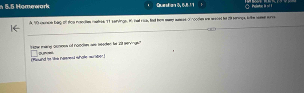 HW Soare: 16.67%, 2 of 12 points 
5.5 Homework Question 3, 5.5.11 Points: 0 of 1 
A 10-ounce bag of rice noodles makes 11 servings. At that rate, find how many ounces of noodles are needed for 20 servings, to the nearest ounce 
How many ounces of noodles are needed for 20 servings? 
ounces 
(Round to the nearest whole number.)