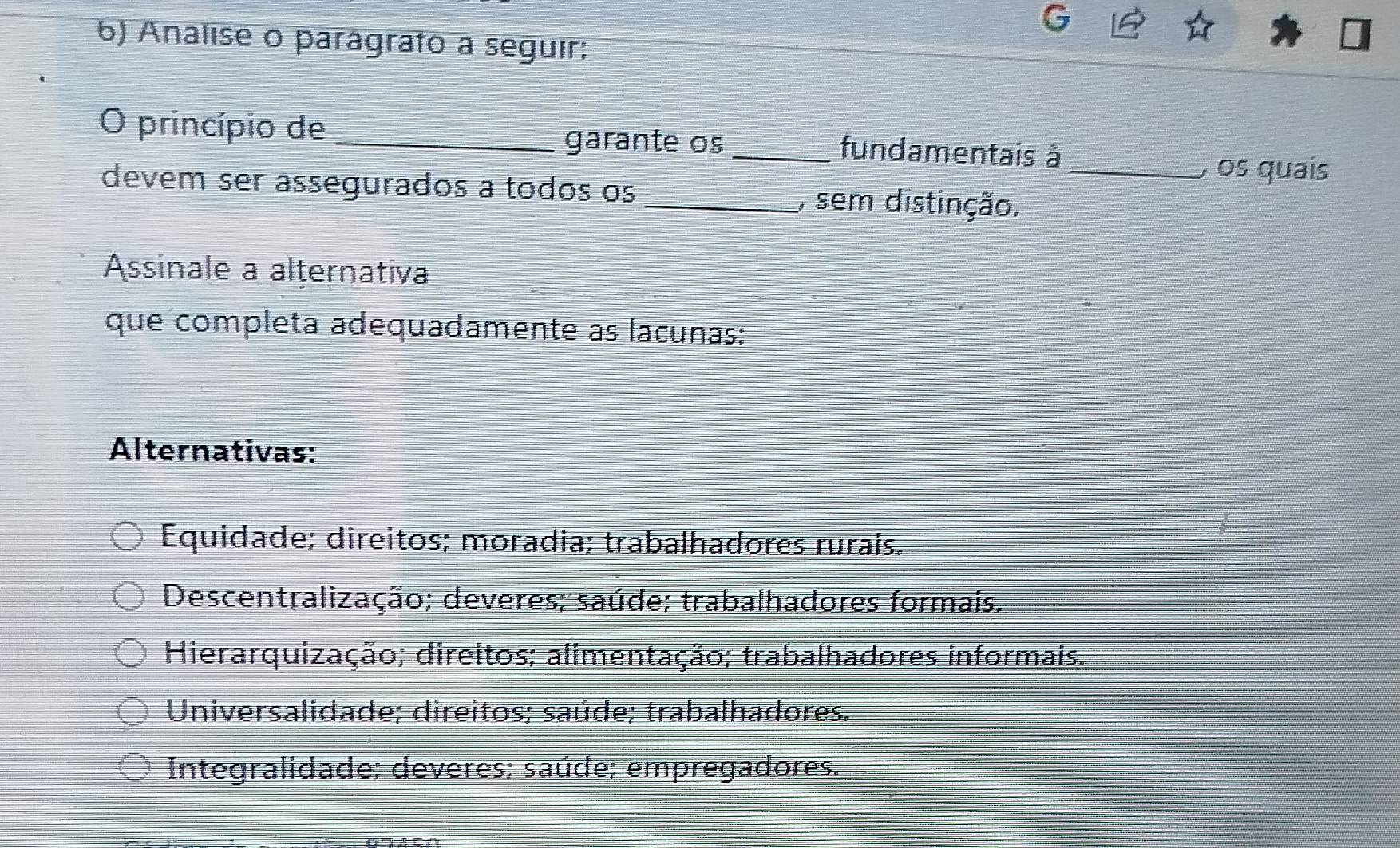 Analise o parágrato a seguir:
O princípio de __fundamentais à_
garante os , os quaís
devem ser assegurados a todos os _, sem distinção.
Assinale a alternativa
que completa adequadamente as lacunas:
Alternativas:
Equidade; direitos; moradia; trabalhadores rurais.
Descentralização; deveres; saúde; trabalhadores formais.
Hierarquização; direitos; alimentação; trabalhadores informais.
Universalidade; direitos; saúde; trabalhadores.
Integralidade; deveres; saúde; empregadores.