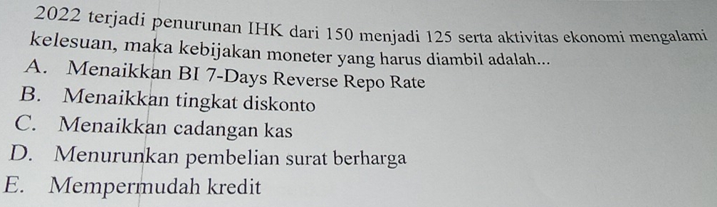 2022 terjadi penurunan IHK dari 150 menjadi 125 serta aktivitas ekonomi mengalami
kelesuan, maka kebijakan moneter yang harus diambil adalah...
A. Menaikkan BI 7 -Days Reverse Repo Rate
B. Menaikkan tingkat diskonto
C. Menaikkan cadangan kas
D. Menurunkan pembelian surat berharga
E. Mempermudah kredit