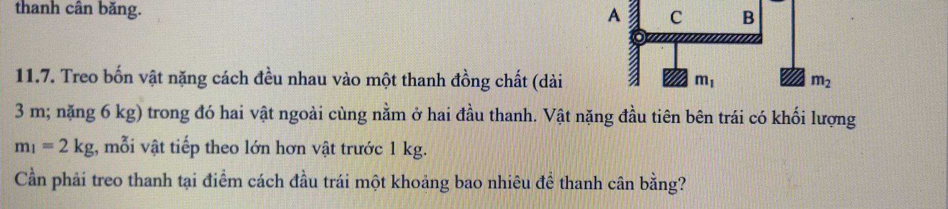 thanh cân băng.
11.7. Treo bốn vật nặng cách đều nhau vào một thanh đồng chất (dài
3 m; nặng 6 kg) trong đó hai vật ngoài cùng nằm ở hai đầu thanh. Vật nặng đầu tiên bên trái có khối lượng
m_1=2kg 1, mỗi vật tiếp theo lớn hơn vật trước 1 kg.
Cần phải treo thanh tại điểm cách đầu trái một khoảng bao nhiêu đề thanh cân bằng?