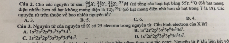 Cho các nguyên tử sau: _(13)^(26)X; _(17)^(35)Y; _(16)^(32)Z; _37M (có tổng các loại hạt bằng 55); ^27Q (Số hạt mang
điện nhiều hơn số hạt không mang điện là 12); ³T (số hạt mang điện nhỏ hơn số hạt trong T là 18). Các
nguyên tử trên thuộc về bao nhiêu nguyên tố?
A. 3. B. 5. C. 6. D. 4.
Câu 3. Nguyên tử của nguyên tố X có 25 electron trong nguyên tử. Cấu hình electron của X là?
A. 1s^22s^22p^63s^23p^63d^7.
B. 1s^22s^22p^63s^23p^64s^23d^5.
C. 1s^22s^22p^63s^23p^63d^64s^2.
D. 1s^22s^22p^63s^23p^63d^54s^2. 
g theo guy tắc octet. Nguyên tử P khi liên kết vớ