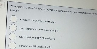 needs? What combination of methods provides a comprehensive understanding of train
Physical and mental health data
Both interviews and focus groups
Observation and Web analytics
Surveys and financial audits