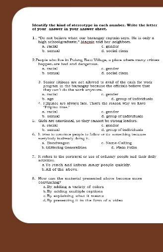 Identify the kind of stereotype in each number. Write the letter
of your answer in your answer sheet.
1.. "Do not believe what our barangay cactain says. He is only a
high school graduate," Maqule told her neighbors. c. gender
b. sexual A. racial d social claso
2. Peole whis live in Pulung Buts Village, a pluce where muny crimes
happen,are had and dangerous. c. gender
a. racial b. sexual d. social class
3. Senior citizens are not allowed to avail of the cash for work
program in the barangay because the officials believe that
thy ryn't do the work asaran .
b. age a. racial C. gender
. Iullpinos are always late. That's the reason why we have d. group of individuals
'Eslpino time.''
b. sexual a.racial c. gender
5. Girls are emotional, so they cannot be strong leaders. d. group of individuals
a. racial b. sexual c. gender
6. It triee to convince peuple to fallow or do something beanss d. growe of individuals
earybody ixalraady doing it. a. Bandwagon c. Name-Calling
b. Glittering Generalities d. Plain lolks
7. It refers to the portrayal or use of ordinary people and their dally
activities a t's reach and inform many people quickly.
b. All of the above.
8. How can the material presented above become more
convincing? a.By adding a variety of colors
b. By adding multiple captions;. Ry explaining what it mouns
d. By preenting it in the frm of a viden