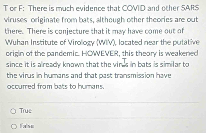 or F: There is much evidence that COVID and other SARS
viruses originate from bats, although other theories are out
there. There is conjecture that it may have come out of
Wuhan Institute of Virology (WIV), located near the putative
origin of the pandemic. HOWEVER, this theory is weakened
since it is already known that the virus in bats is similar to
the virus in humans and that past transmission have
occurred from bats to humans.
True
False