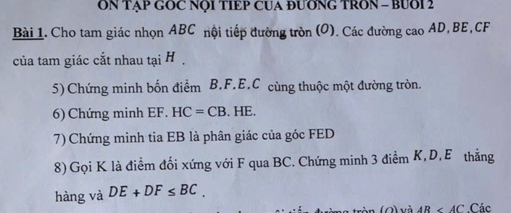 ON TẠP GOC NQI TIEP CUA ĐUƠNG TRON - BUOI 2 
Bài 1. Cho tam giác nhọn ABC nội tiếp đường tròn (O). Các đường cao AD, BE, CF
của tam giác cắt nhau tại H. 
5)Chứng minh bốn điểm B. F. E. C cùng thuộc một đường tròn. 
6) Chứng minh EF. HC=CB. HE. 
7) Chứng minh tia EB là phân giác của góc FED
8) Gọi K là điểm đối xứng với F qua BC. Chứng minh 3 điểm K, D, E thẳng 
hàng và DE+DF≤ BC. 
(O) và AB . Các