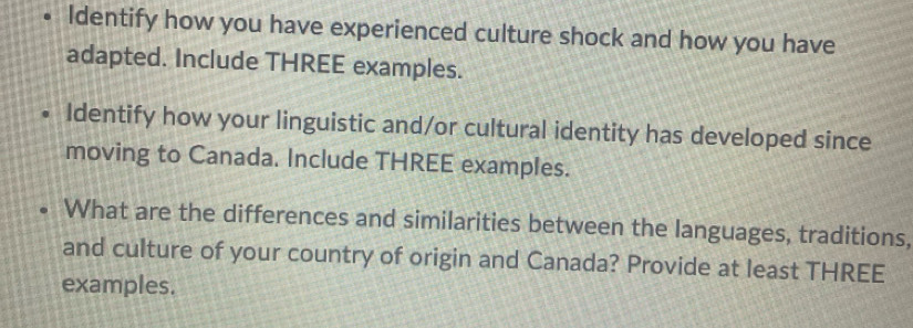 Identify how you have experienced culture shock and how you have 
adapted. Include THREE examples. 
Identify how your linguistic and/or cultural identity has developed since 
moving to Canada. Include THREE examples. 
What are the differences and similarities between the languages, traditions, 
and culture of your country of origin and Canada? Provide at least THREE 
examples.