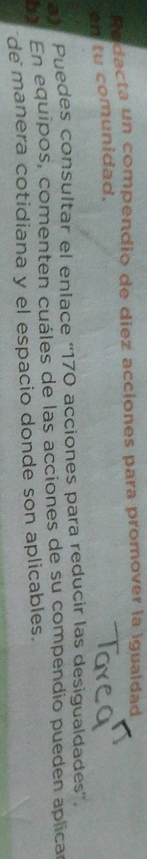 Redacta un compendio de diez acciones para promover la igualdad 
en tu comunidad. 
a Puedes consultar el enlace “ 170 acciones para reducir las desigualdades”. 
En equipos, comenten cuáles de las acciones de su compendio pueden aplicar 
demanera cotidiana y el espacio donde son aplicables.