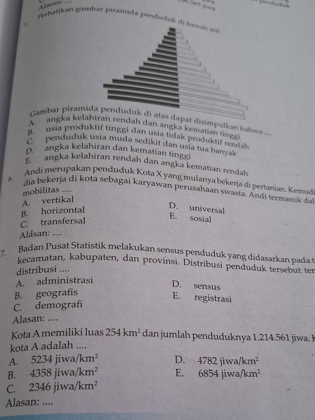 J96.565 Jiwa
Alasan: .... I1 þenduduk
Perhatikan gambar piramida penduduk di bawah 
5.
Gambar piramida penduduk di atas dapat disimpulkan bahwa ....
A. angka kelahiran rendah dan angka kematian tinggi
B. usia produktif tinggi dan usia tidak produktif rendah
C. penduduk usia muda sedikit dan usia tua banyak
D. angka kelahiran dan kematian tinggi
E. angka kelahiran rendah dan angka kematian rendah
6. Andi merupakan penduduk Kota X yang mulanya bekerja di pertanian. Kemudi
dia bekerja di kota sebagai karyawan perusahaan swasta. Ändi termasuk da
mobilitas ....
A. vertikal
B. horizontal
D. universal
C. transfersal
E. sosial
Alasan: ....
7. Badan Pusat Statistik melakukan sensus penduduk yang didasarkan pada t
kecamatan, kabupaten, dan provinsi. Distribusi penduduk tersebut ter
distribusi ....
A. administrasi
D. sensus
B. geografis
E. registrasi
C. demografi
Alasan: ....
Kota A memiliki luas 254km^2 dan jumlah penduduknya 1.214.561 jiwa. I
kota A adalah ....
A. 5234jiwa/km^2
D. 4782jiv va /km^2
E.
B. 4358jiwa/km^2 6854jiwa/km^2
C. 2346jiwa/km^2
Alasan: ....