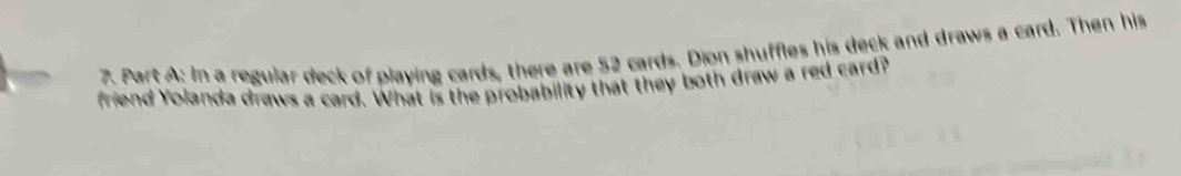 In a regular deck of playing cards, there are 52 cards. Dion shuffles his deck and draws a card. Then his 
friend Yolanda draws a card. What is the probability that they both draw a red card?