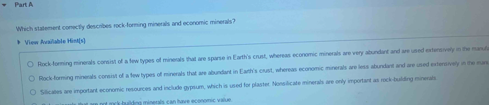 Which statement correctly describes rock-forming minerals and economic minerals?
View Available Hint(s)
Rock-forming minerals consist of a few types of minerals that are sparse in Earth's crust, whereas economic minerals are very abundant and are used extensively in the manufa
Rock-forming minerals consist of a few types of minerals that are abundant in Earth's crust, whereas economic minerals are less abundant and are used extensively in the mani
Silicates are important economic resources and include gypsum, which is used for plaster. Nonsilicate minerals are only important as rock-building minerals.
at are not rock-building minerals can have economic value.