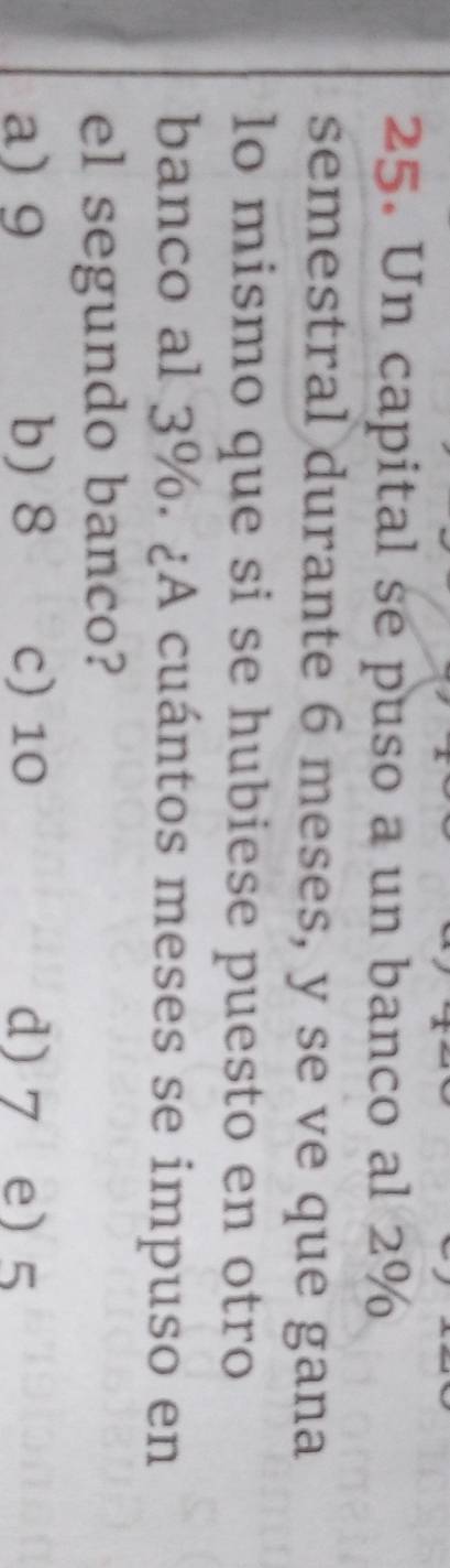 Un capital se puso a un banco al 2%
semestral durante 6 meses, y se ve que gana
lo mismo que si se hubiese puesto en otro
banco al 3%. ¿A cuántos meses se impuso en
el segundo banco?
a) 9 b) 8 c) 10 d) 7 e) 5