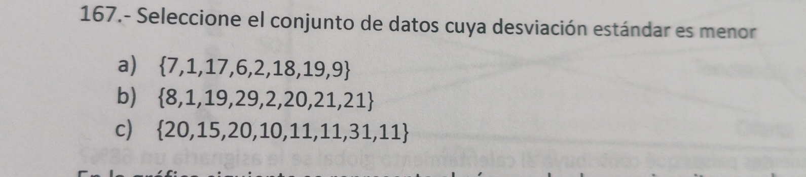 167.- Seleccione el conjunto de datos cuya desviación estándar es menor
a)  7,1,17,6,2,18,19,9
b)  8,1,19,29,2,20,21,21
c)  20,15,20,10,11,11,31,11