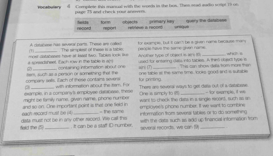 Vocabulary 4 Complete this manual with the words in the box. Then read audio script 19 on 
page 75 and check your answers. 
fields form objects primary key query the database 
record report retrieve a record unique 
A database has severa! parts. These are called for example, but it can't be a given name because many 
(1) _. The simplest of these is a table; people have the same given name. 
most databases have at least two. Tables look like Another type of object is a(n) (6) _, which is 
a spreadsheet. Each row in the table is a(n) used for entering data into tables. A third object type is 
(2)_ , containing information about one a(n) (7) _. This can show data from more than 
item, such as a person or something that the one table at the same time, looks good and is suitable 
company sells. Each of these contains several for printing. 
(3)_ with information about the item. For There are several ways to get data out of a database. 
example, in a company's employee database, these One is simply to (8) _- for example, if we 
might be family name, given name, phone number want to check the data in a single record, such as an 
and so on. One important point is that one field in employee's phone number. If we want to combine 
each record must be (4) _- the same information from several tables or to do something 
data must not be in any other record. We call this with the data such as add up financial information from 
field the (5) _. It can be a staff ID number, several records, we can (9)_