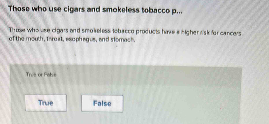 Those who use cigars and smokeless tobacco p...
Those who use cigars and smokeless tobacco products have a higher risk for cancers
of the mouth, throat, esophagus, and stomach.
True or False
True False