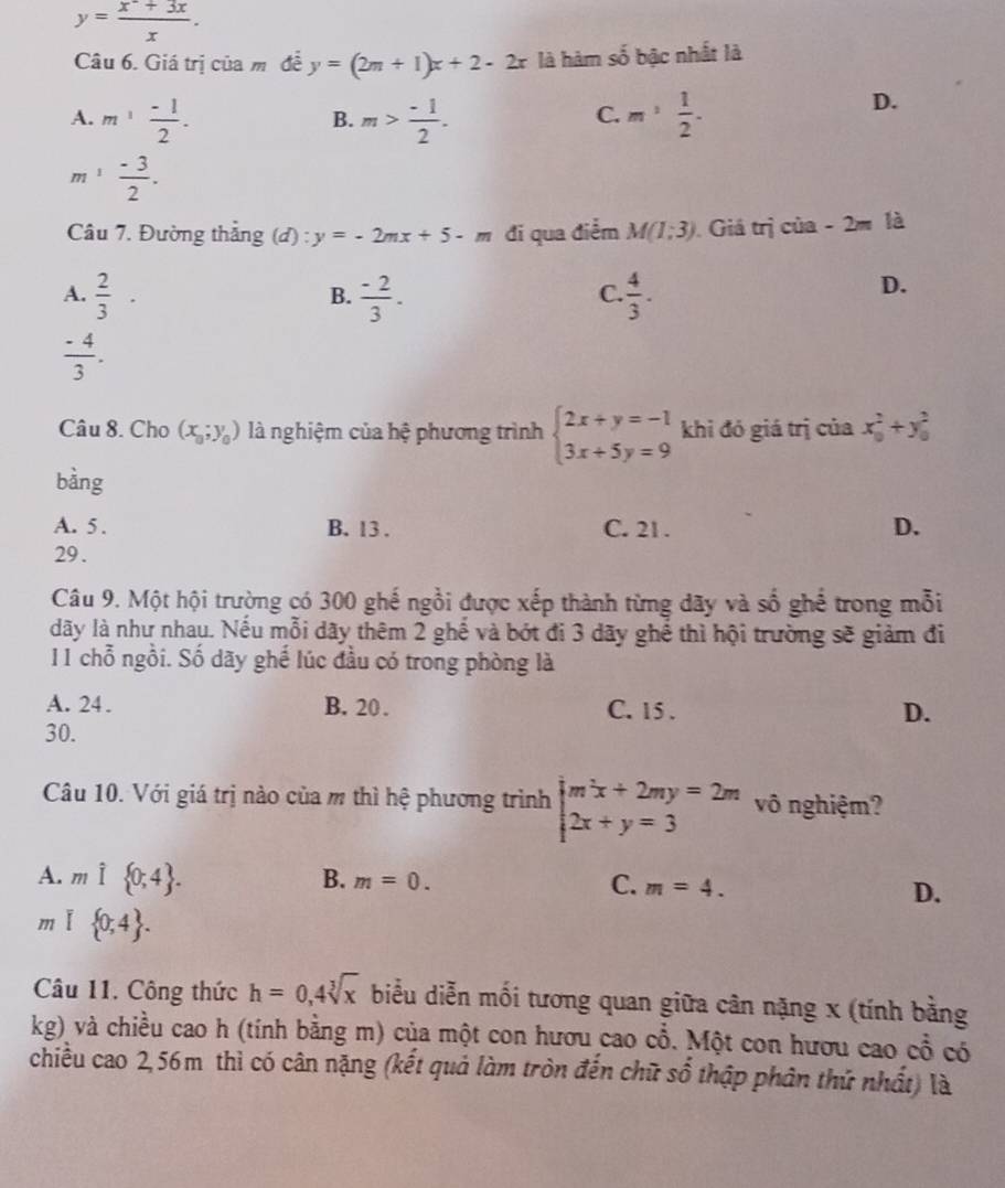 y= (x^-+3x)/x .
Câu 6. Giá trị của mô đề y=(2m+1)x+2-2x là hàm số bậc nhất là
A. m^1 (-1)/2 . m> (-1)/2 . m^, 1/2 .
D.
B.
C.
m ¹  (-3)/2 .
Câu 7. Đường thắng (đ) : y=-2mx+5-m đi qua điểm M(1;3) Giá trị của -2m là
A.  2/3 ·  (-2)/3 .  4/3 .
B.
C.
D.
 (-4)/3 .
Câu 8. Cho (x_0;y_0) là nghiệm của hệ phương trình beginarrayl 2x+y=-1 3x+5y=9endarray. khi đó giá trị của x_0^(2+y_0^2
bàng
A. 5 . B. 13 . C. 21 . D.
29 .
Câu 9. Một hội trường có 300 ghế ngồi được xếp thành từng dãy và số ghế trong mỗi
dãy là như nhau. Nếu mỗi dãy thêm 2ghhat e) và bót đi 3 dãy ghể thì hội trường sẽ giảm đi
11 chỗ ngồi. Số dãy ghế lúc đầu có trong phòng là
A. 24. B. 20 . C. 15 . D.
30.
Câu 10. Với giá trị nào của m thì hệ phương trình beginarrayl m^2x+2my=2m 2x+y=3endarray. vô nghiệm?
A. mwidehat I 0;4 . B. m=0. C. m=4. D.
m  0;4 .
Câu 11. Công thức h=0,4sqrt[3](x) biểu diễn mối tương quan giữa cân nặng x (tính bằng
kg) và chiều cao h (tính bằng m) của một con hươu cao cổ. Một con hươu cao ở _ circ  có
chiều cao 2,56m thì có cân nặng (kết quả làm tròn đến chữ số thập phân thứ nhất) là