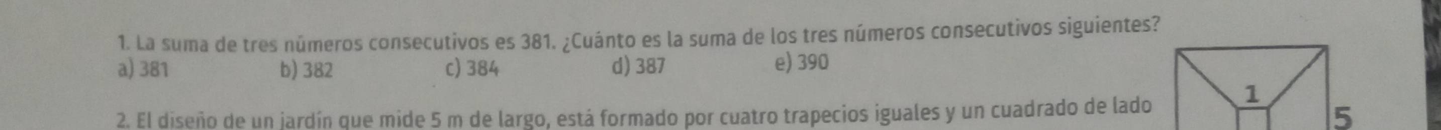 La suma de tres números consecutivos es 381. ¿Cuánto es la suma de los tres números consecutivos siguientes?
a) 381 b) 382 c) 384 d) 387 e) 390
2. El diseño de un jardín que mide 5 m de largo, está formado por cuatro trapecios iguales y un cuadrado de lado