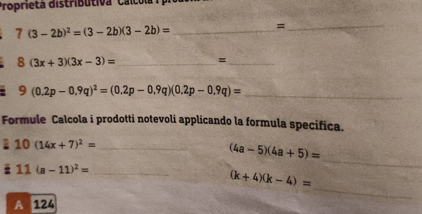 Proprieta distributiva ' Calcola
7(3-2b)^2=(3-2b)(3-2b)= _ 
_=
8(3x+3)(3x-3)= _ 
_=
(0,2p-0,9q)^2=(0,2p-0,9q)(0,2p-0,9q)= _ 
Formule Calcola i prodotti notevoli applicando la formula specifica.
10(14x+7)^2= _ 
_
(4a-5)(4a+5)=
11(a-11)^2= _ 
_
(k+4)(k-4)=
A 124