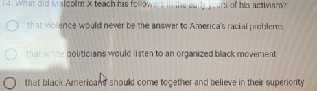 What did Malcolm X teach his followers in the early years of his activism?
that violence would never be the answer to America's racial problems
that white politicians would listen to an organized black movement
that black Americans should come together and believe in their superiority