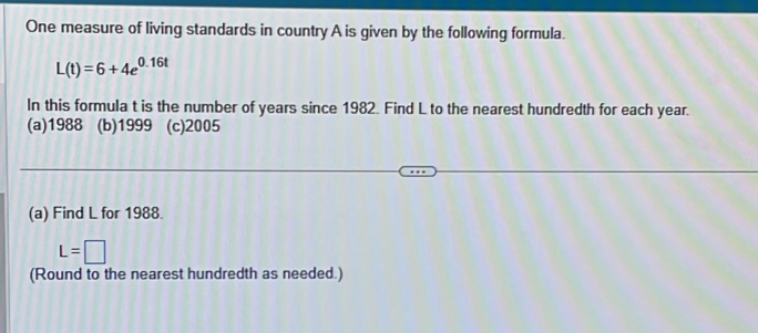 One measure of living standards in country A is given by the following formula.
L(t)=6+4e^(0.16t)
In this formula t is the number of years since 1982. Find L to the nearest hundredth for each year.
(a)1988 (b)1999 (c)2005
(a) Find L for 1988.
L=□
(Round to the nearest hundredth as needed.)