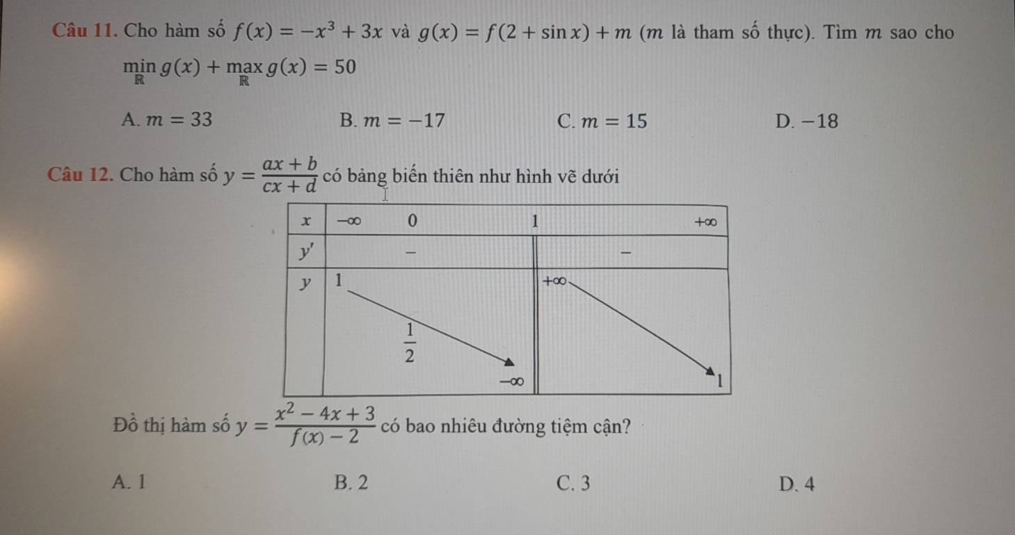 Cho hàm số f(x)=-x^3+3x và g(x)=f(2+sin x)+m (m là tham số thực). Tìm m sao cho
ming(x)+maxg(x)=50
A. m=33 B. m=-17 C. m=15 D. −18
Câu 12. Cho hàm số y= (ax+b)/cx+d  có bảng biển thiên như hình vẽ dưới
Đồ thị hàm số y= (x^2-4x+3)/f(x)-2  có bao nhiêu đường tiệm cận?
A. 1 B. 2 C. 3 D. 4