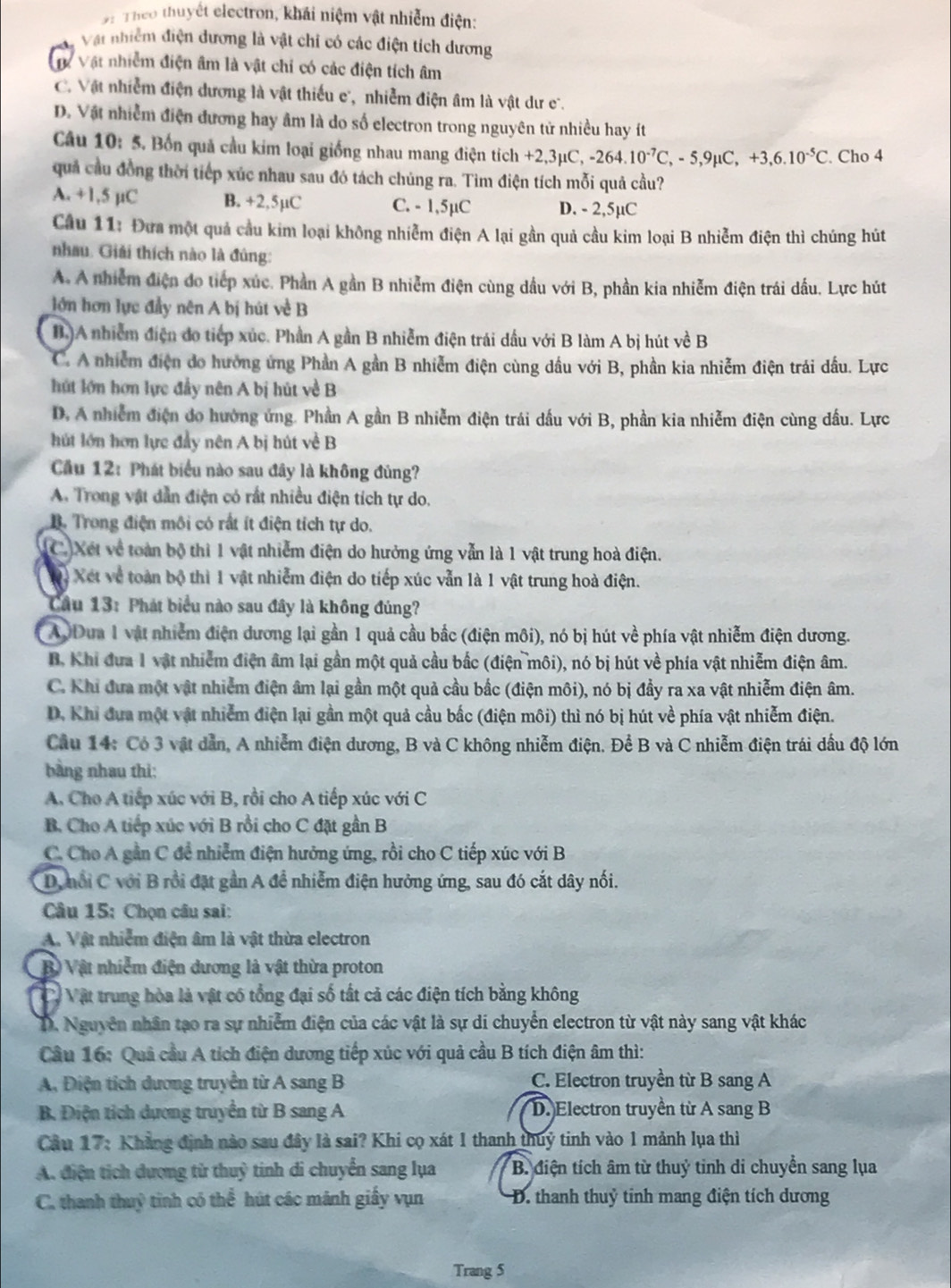 Theo thuyết electron, khái niệm vật nhiễm điện:
Vật nhiễm điện đương là vật chi có các điện tích dương
Vự Vật nhiễm điện âm là vật chỉ có các điện tích âm
C. Vật nhiễm điện dương là vật thiếu e, nhiễm điện âm là vật dư c.
D. Vật nhiễm điện đương hay âm là do số electron trong nguyên tử nhiều hay ít
Câu 10: 5. Bốn quả cầu kim loại giống nhau mang điện tích +2,3mu C,-264.10^(-7)C,-5,9mu C,+3,6.10^(-5)C. Cho 4
quả cầu đồng thời tiếp xúc nhau sau đó tách chúng ra. Tìm điện tích mỗi quả cầu?
A. +1,5 µC B. +2,5µC C. - 1,5µC D. - 2,5µC
Cầu 11: Đưa một quả cầu kim loại không nhiễm điện A lại gần quả cầu kim loại B nhiễm điện thì chúng hút
nhau. Giải thích nào là đủng:
A. A nhiễm điện do tiếp xúc. Phần A gần B nhiễm điện cùng dầu với B, phần kia nhiễm điện trái dấu. Lực hút
lớn hơn lực đầy nên A bị hút về B
B.)A nhiễm điện đo tiếp xúc. Phần A gần B nhiễm điện trái dấu với B làm A bị hút về B
C. A nhiễm điện do hưởng ứng Phần A gần B nhiễm điện cùng dầu với B, phần kia nhiễm điện trái đầu. Lực
hút lớn hơn lực đầy nên A bị hút về B
D, A nhiễm điện do hướng ứng. Phần A gần B nhiễm điện trái dấu với B, phần kia nhiễm điện cùng đầu. Lực
hút lớn hơn lực đẩy nên A bị hút về B
Cầu 12: Phát biểu nào sau đây là không đủng?
A. Trong vật dẫn điện có rất nhiều điện tích tự do.
B. Trong điện môi có rất ít điện tích tự do.
C. Xét về toàn bộ thì 1 vật nhiễm điện do hưởng ứng vẫn là 1 vật trung hoà điện.
Vỷ Xét về toàn bộ thì 1 vật nhiễm điện do tiếp xúc vẫn là 1 vật trung hoà điện.
Câu 13: Phát biểu nào sau đây là không đúng?
A0Dưa 1 vật nhiễm điện dương lại gần 1 quả cầu bắc (điện môi), nó bị hút về phía vật nhiễm điện dương.
B. Khi đưa 1 vật nhiễm điện âm lại gần một quả cầu bắc (điện môi), nó bị hút về phía vật nhiễm điện âm.
C. Khi đưa một vật nhiễm điện âm lại gần một quả cầu bắc (điện môi), nó bị đầy ra xa vật nhiễm điện âm.
D. Khi đựa một vật nhiễm điện lại gần một quả cầu bắc (điện môi) thì nó bị hút về phía vật nhiễm điện.
Câu 14: Có 3 vật dẫn, A nhiễm điện dương, B và C không nhiễm điện. Để B và C nhiễm điện trái dầu độ lớn
bằng nhau thi:
A. Cho A tiếp xúc với B, rồi cho A tiếp xúc với C
B. Cho A tiếp xúc với B rồi cho C đặt gần B
C. Cho A gần C đề nhiễm điện hưởng ứng, rồi cho C tiếp xúc với B
D, nổi C với B rồi đặt gần A để nhiễm điện hưởng ứng, sau đó cắt dây nối.
Câu 15: Chọn câu sai:
A. Vật nhiễm điện âm là vật thừa electron
B Vật nhiễm điện dương là vật thừa proton
Và Vật trung hòa là vật có tổng đại số tất cả các điện tích bằng không
D. Nguyễn nhân tạo ra sự nhiễm điện của các vật là sự di chuyển electron từ vật này sang vật khác
Cầu 16: Quâ cầu A tích điện dương tiếp xúc với quả cầu B tích điện âm thì:
A, Điện tích dương truyền từ A sang B C. Electron truyền từ B sang A
B. Điện tích dương truyền từ B sang A D. Electron truyền từ A sang B
Cầu 17: Khẳng định nào sau đây là sai? Khi cọ xát 1 thanh thuy tinh vào 1 mảnh lụa thì
A. điện tích dương từ thuỷ tinh di chuyển sang lụa  B. điện tích âm từ thuỷ tinh di chuyển sang lụa
C. thanh thuỷ tinh có thể hút các mành giấy vụn  D. thanh thuỷ tỉnh mang điện tích dương
Trang 5