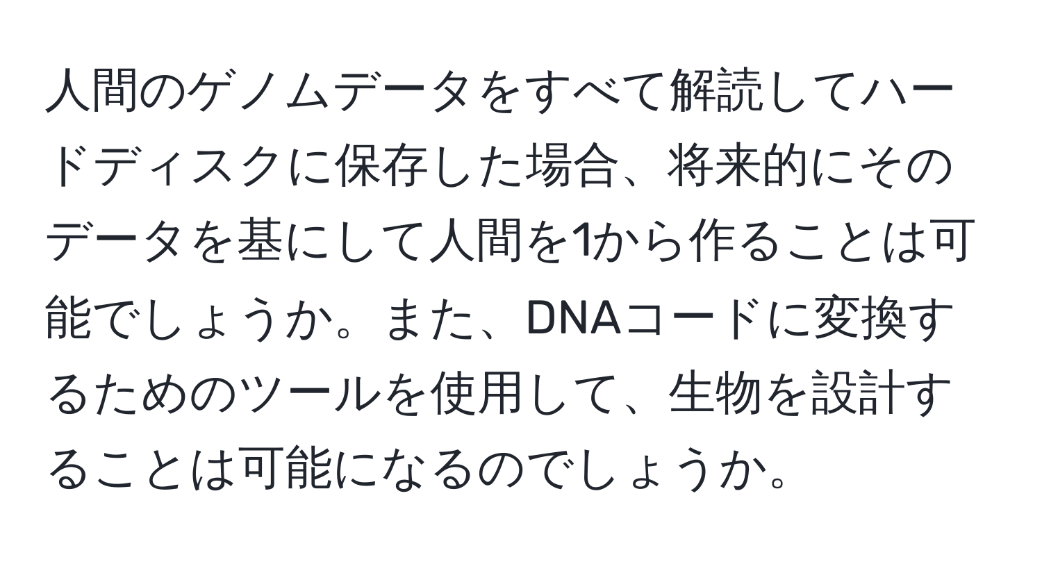 人間のゲノムデータをすべて解読してハードディスクに保存した場合、将来的にそのデータを基にして人間を1から作ることは可能でしょうか。また、DNAコードに変換するためのツールを使用して、生物を設計することは可能になるのでしょうか。