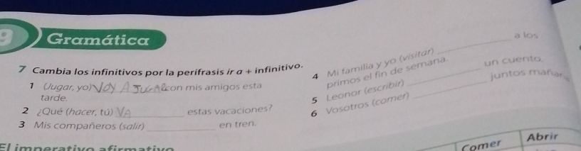 Gramática _a los 
4 Mi familia y yo (vísitar) 
7 Cambia los infinitivos por la perífrasis ir α + infinitivo. 
1 (Jugar, yo) _on mís amigos esta primos el fin de semana. un cuento, 
juntos mañar 
tarde. 
5 Leonor (escribir) 
2 ¿Qué (hacer, tú) _estas vacaciones? 
6 Vosotros (comer) 
3 Mis compañeros (salir)_ en tren. 
Abrir 
E l imp erativo a fir ma ti 
Comer