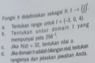 Fungsi h didefinisikan sebagai h:tto ( 1/2 )^t.
a. Tentukan range untuk t= -3,0,4.
b. Tentukan unsur domain t yang
mempunyai peta 256^(-1).
c. Jika h(a)=32 tentukan nilai a.
d. Jika domain h adalah bilangan real, tentukan
rangenya dan jelaskan jawaban Anda.