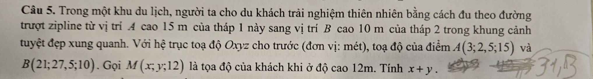 Trong một khu du lịch, người ta cho du khách trải nghiệm thiên nhiên bằng cách đu theo đường 
trượt zipline từ vị trí A cao 15 m của tháp 1 này sang vị trí B cao 10 m của tháp 2 trong khung cảnh 
tuyệt đẹp xung quanh. Với hệ trục toạ độ Oxyz cho trước (đơn vị: mét), toạ độ của điểm A(3;2,5;15) và
B(21;27,5;10). Gọi M(x;y;12) là tọa độ của khách khi ở độ cao 12m. Tính x+y.