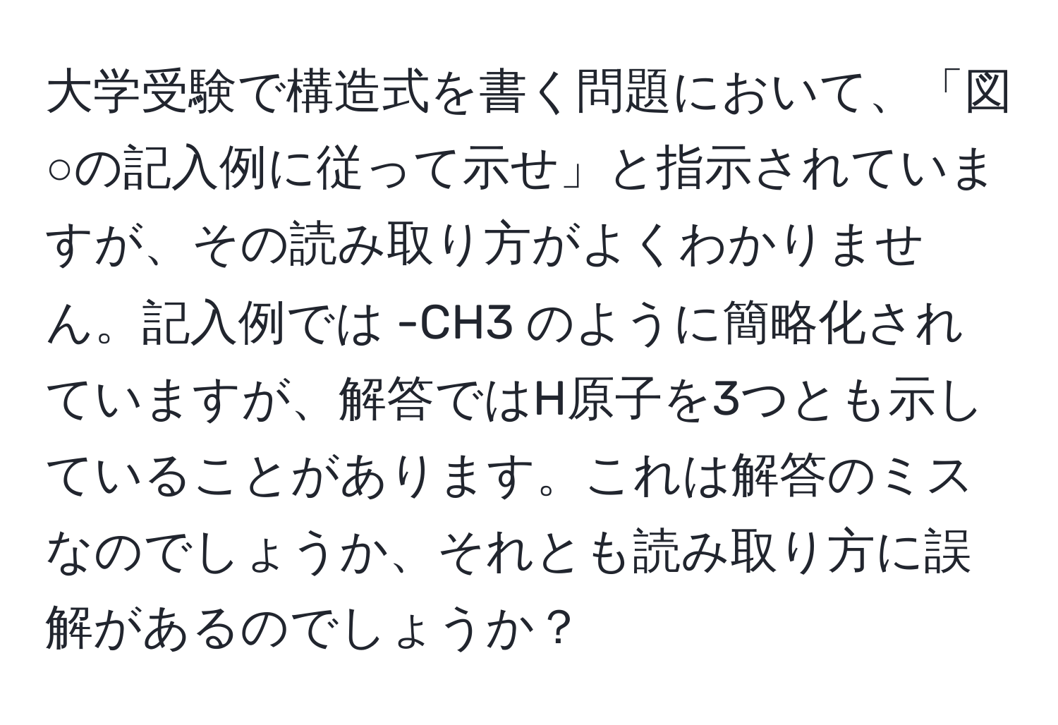 大学受験で構造式を書く問題において、「図○の記入例に従って示せ」と指示されていますが、その読み取り方がよくわかりません。記入例では -CH3 のように簡略化されていますが、解答ではH原子を3つとも示していることがあります。これは解答のミスなのでしょうか、それとも読み取り方に誤解があるのでしょうか？