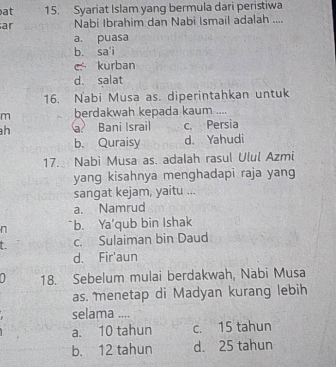 at 15. Syariat Islam yang bermula dari peristiwa
ar Nabi Ibrahim dan Nabi Ismail adalah ....
a. puasa
b. sa'i
c kurban
d. salat
16. Nabi Musa as. diperintahkan untuk
m
berdakwah kepada kaum ....
h a. Bani Israil c. Persia
b. Quraisy d. Yahudi
17. Nabi Musa as. adalah rasul Ulul Azmi
yang kisahnya menghadapi raja yang
sangat kejam, yaitu ...
a. Namrud
n b. Ya'qub bin Ishak
t. c. Sulaiman bin Daud
d. Fir'aun
0 18. Sebelum mulai berdakwah, Nabi Musa
as. menetap di Madyan kurang lebih
selama ....
a. 10 tahun c. 15 tahun
b. 12 tahun d. 25 tahun