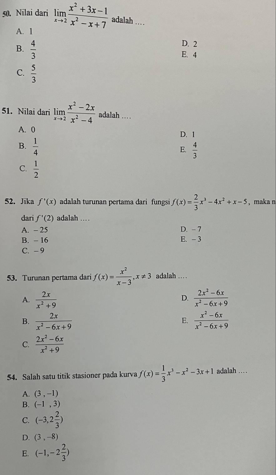 Nilai dari limlimits _xto 2 (x^2+3x-1)/x^2-x+7  adalah …
A. 1
B.  4/3 
D. 2
E. 4
C.  5/3 
51. Nilai dari limlimits _xto 2 (x^2-2x)/x^2-4  adalah …
A. 0
D. 1
B.  1/4 
E.  4/3 
C.  1/2 
52. Jika f'(x) adalah turunan pertama dari fungsi f(x)= 2/3 x^3-4x^2+x-5 , maka n
dari f'(2) adalah …
A. - 25 D. - 7
B. - 16 E. - 3
C. -9
53. Turunan pertama dari f(x)= x^2/x-3 , x!= 3 adalah …
A.  2x/x^2+9   (2x^2-6x)/x^2-6x+9 
D.
B.  2x/x^2-6x+9   (x^2-6x)/x^2-6x+9 
E.
C.  (2x^2-6x)/x^2+9 
54. Salah satu titik stasioner pada kurva f(x)= 1/3 x^3-x^2-3x+1 adalah …
A. (3,-1)
B. (-1,3)
C. (-3,2 2/3 )
D. (3,-8)
E. (-1,-2 2/3 )