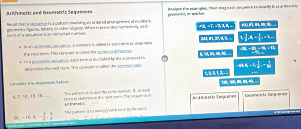 Arithmetic and Geometric Sequences Analyze the examples. Then drag each sequence to classify it as erithmetic, 
geometric, or neither. 
Recall that a sequence is a pattern involving an ordered arrangement of numbers.
A2, 27, -2, 
geometric figures, letters, or other objects. When represented numerically, each 3, 8, ... f(x), 81, 6, 49, 36,... 
term of a sequence is an individual number.
243, 81, 27, 9, 3,... 1,  1/2 , a_1= 1/2 ,-1,... 
In an arithmetic sequence, a constant is added to each term to determine 
the next term. This constant is called the common difference.
A, 12, 24, 48, 95,... ^-28,-20,-16,-13,_-11,...
In a geometric sequence, each term is multiplied by the a constant to 
determine the next term. This constant is called the common ratio
-44, 8, -1,  1/8 , - 1/64 
1, 2, 3, 1, 2,... , .. 
Consider the sequences below.
120, 100, 80, 60,...
4, 7, 10, 13, 16, … The pattern is to add the some number, 3, to each 
term to determine the next term. The sequence is 
arithmetic. Arithmetic Sequence Geometric Sequence
20, -10, 5, - 5/2 ,  5/4 ,... The pattern is to multiply each term by the some 
=Camege Leu