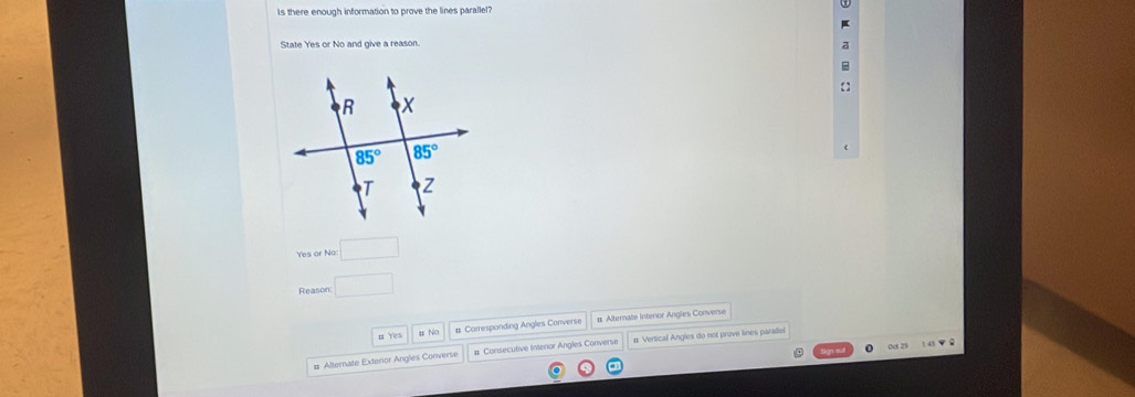 Is there enough information to prove the lines parallel?
State Yes or No and give a reason.
a


Yes or No: □
Reason □
n Yes u N0 # Corresponding Angles Converse # Alternate Interor Angles Converse
0c 23 1 45 ▼ 8
# Alternate Exterior Angles Converse # Consecutive Intenor Angles Converse # Vertical Angles do not prove lines parallel