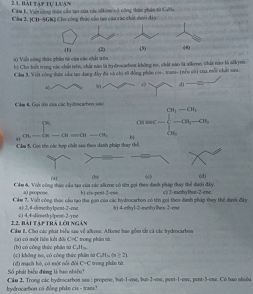 bài tập tự luận
Câu 1. Viết công thức cấu tạo của các alkene có công thức phân tử C₄Hs.
Câu 2. [CD-SGK] Cho công thức cấu tạo của các chất dưới đây:
(1) (2) (3) (4)
a) Viết công thức phân tử của các chất trên.
b) Cho biết trong các chất trên, chất nào là hydrocarbon không no, chất nào là alkene, chất nào là alkyne.
Câu 3. Viết công thức cấu tạo dạng đầy đủ và chỉ rõ đồng phân cis-, trans- (nếu có) của mỗi chất sau.
c
d)
Câu 4. Gọi tên của các hydrocarbon sau:
a) _CH_3^CH_3_ _ CH-CH=CH-CH_3
b) CHequiv C-beginarrayl CH_2-CH_3 -CH_2-CH_3 CH_3endarray.
Câu 5. Gọi tên các hợp chất sau theo danh pháp thay thế.
(a) (b) (c) (d)
Câu 6. Viết công thức cầu tạo của các alkene có tên gọi theo danh pháp thay thế dưới đây.
a) propene. b) cis-pent-2-ene. c) 2-methylbut-2-ene.
Câu 7. Viết công thức cấu tạo thu gọn của các hydrocarbon có tên gọi theo danh pháp thay thế dưới đây.
a) 2,4-dimethylpent-2-ene b) 4-ethyl-2-methylhex-2-ene
c) 4,4-dimethylpent-2-yne
2.2. bài tập trả lời ngản
Câu 1. Cho các phát biểu sau về alkene. Alkene bao gồm tất cả các hydrocarbon
(a) có một liên kết đôi Cequiv C trong phân tử.
(b) có công thức phân tử C_nH_2n.
(c) không no, có công thức phân tử C_nH_2n(n≥ 2).
(d) mạch hở, có một nổi đôi C=C trong phân tử.
Số phát biểu đúng là bao nhiêu?
Câu 2. Trong các hydrocarbon sau : propene, but-1-ene, but-2-ene, pent-1-ene, pent-3-ene. Có bao nhiêu
hydrocarbon có đồng phân cis - trans?