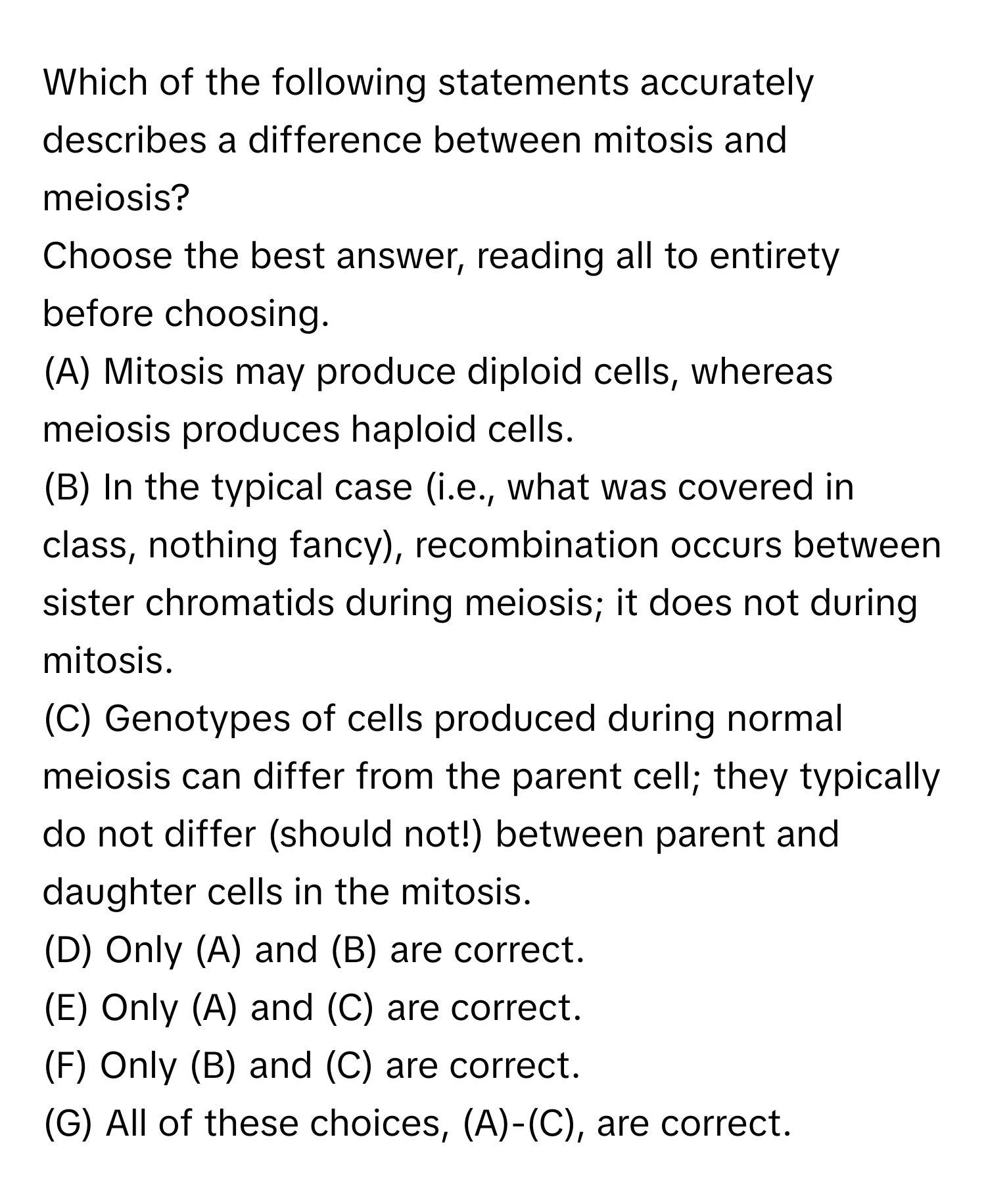 Which of the following statements accurately describes a difference between mitosis and meiosis? 
Choose the best answer, reading all to entirety before choosing. 
(A) Mitosis may produce diploid cells, whereas meiosis produces haploid cells. 
(B) In the typical case (i.e., what was covered in class, nothing fancy), recombination occurs between sister chromatids during meiosis; it does not during mitosis. 
(C) Genotypes of cells produced during normal meiosis can differ from the parent cell; they typically do not differ (should not!) between parent and daughter cells in the mitosis. 
(D) Only (A) and (B) are correct. 
(E) Only (A) and (C) are correct. 
(F) Only (B) and (C) are correct. 
(G) All of these choices, (A)-(C), are correct.